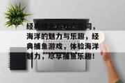 经典捕鱼游戏广告词，海洋的魅力与乐趣，经典捕鱼游戏，体验海洋魅力，尽享捕鱼乐趣！