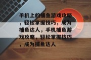 手机上的捕鱼游戏攻略,轻松掌握技巧,成为捕鱼达人,手机捕鱼游戏攻略,轻松掌握技巧,成为捕鱼达人 手机上的捕鱼游戏攻略,轻松掌握技巧,成为捕鱼达人,手机捕鱼游戏攻略,轻松掌握技巧,成为捕鱼达人