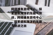 网络捕鱼游戏中心，探索虚拟海洋的乐趣与挑战，网络捕鱼游戏中心，探索虚拟海洋的乐趣与挑战之旅