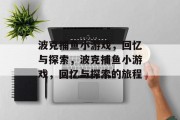 波克捕鱼小游戏,回忆与探索,波克捕鱼小游戏,回忆与探索的旅程 波克捕鱼小游戏,回忆与探索,波克捕鱼小游戏,回忆与探索的旅程