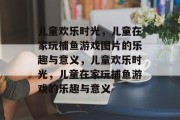 儿童欢乐时光，儿童在家玩捕鱼游戏图片的乐趣与意义，儿童欢乐时光，儿童在家玩捕鱼游戏的乐趣与意义