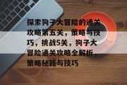 探索狗子大冒险的通关攻略第五关,策略与技巧,挑战5关,狗子大冒险通关攻略全解析,策略秘籍与技巧 探索狗子大冒险的通关攻略第五关,策略与技巧,挑战5关,狗子大冒险通关攻略全解析,策略秘籍与技巧