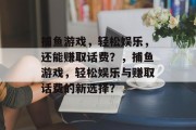 捕鱼游戏，轻松娱乐，还能赚取话费？，捕鱼游戏，轻松娱乐与赚取话费的新选择？