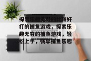 探索乐趣无穷的比较好打的捕鱼游戏,探索乐趣无穷的捕鱼游戏,轻松上手,畅享捕鱼乐趣 探索乐趣无穷的比较好打的捕鱼游戏,探索乐趣无穷的捕鱼游戏,轻松上手,畅享捕鱼乐趣