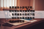 免费捕鱼小游戏下载，轻松体验海洋捕鱼乐趣，免费捕鱼小游戏下载，轻松体验海洋捕鱼乐趣的绝佳选择