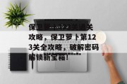 保卫萝卜123关通关攻略,保卫萝卜第123关全攻略,破解密码解锁新宝箱! 保卫萝卜123关通关攻略,保卫萝卜第123关全攻略,破解密码解锁新宝箱!