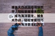 捕鱼大作战游戏视频教学,轻松掌握捕鱼技巧,成为海洋霸主,捕鱼大作战,轻松掌握技巧,成为海洋霸主的教学视频 捕鱼大作战游戏视频教学,轻松掌握捕鱼技巧,成为海洋霸主,捕鱼大作战,轻松掌握技巧,成为海洋霸主的教学视频