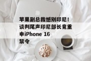 苹果副总裁憾别印尼！谈判尾声印尼部长竟重申iPhone 16禁令