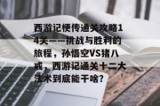 西游记梗传通关攻略14关——挑战与胜利的旅程，孙悟空VS猪八戒，西游记通关十二大法术到底能干啥？