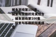 捕鱼游戏第100集,探索与乐趣的完美结合,捕鱼游戏第100集,探索与乐趣的双重盛宴 捕鱼游戏第100集,探索与乐趣的完美结合,捕鱼游戏第100集,探索与乐趣的双重盛宴