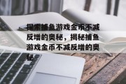 探索捕鱼游戏金币不减反增的奥秘,揭秘捕鱼游戏金币不减反增的奥秘 探索捕鱼游戏金币不减反增的奥秘,揭秘捕鱼游戏金币不减反增的奥秘