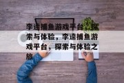 李逵捕鱼游戏平台,探索与体验,李逵捕鱼游戏平台,探索与体验之旅 李逵捕鱼游戏平台,探索与体验,李逵捕鱼游戏平台,探索与体验之旅