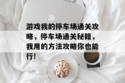 游戏我的停车场通关攻略,停车场通关秘籍,我用的方法攻略你也能行! 游戏我的停车场通关攻略,停车场通关秘籍,我用的方法攻略你也能行!