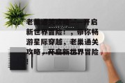 老巢通关攻略——开启新世界冒险！，带你畅游星际穿越，老巢通关攻略，开启新世界冒险!