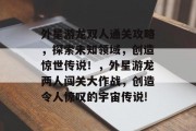 外星游龙双人通关攻略,探索未知领域,创造惊世传说!,外星游龙两人闯关大作战,创造令人惊叹的宇宙传说!