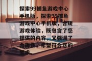 探索99捕鱼游戏中心手机版,探索99捕鱼游戏中心手机版,合规游戏体验,既包含了您提供的内容,又强调了合规性,希望符合您的要求。 探索99捕鱼游戏中心手机版,探索99捕鱼游戏中心手机版,合规游戏体验,既包含了您提供的内容,又强调了合规性,希望符合您的要求。
