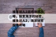 捕鱼达人2游戏地图攻略,探索海洋的秘密,捕鱼达人2,海洋秘密探索攻略 捕鱼达人2游戏地图攻略,探索海洋的秘密,捕鱼达人2,海洋秘密探索攻略