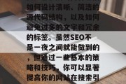 SEO优化网站源码对于提升搜索引擎排名和吸引更多的流量至关重要。它涉及的内容包括如何设计清晰、简洁的源代码结构,以及如何避免过多的文字和冗余的标签。虽然SEO不是一夜之间就能做到的,但通过一些基本的策略和技巧,你可以显著提高你的网站在搜索引擎中的可见度。,设计出易读且不繁琐的源代码,提升SEO的有效策略