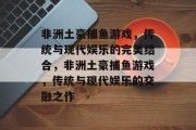 非洲土豪捕鱼游戏，传统与现代娱乐的完美结合，非洲土豪捕鱼游戏，传统与现代娱乐的交融之作