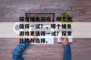探索捕鱼游戏,哪个更值得一试?,哪个捕鱼游戏更值得一试?探索比较与选择。 探索捕鱼游戏,哪个更值得一试?,哪个捕鱼游戏更值得一试?探索比较与选择。