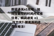 即将通关n1攻略,如何在最短的时间内完成任务,瞬间通关 n1 压力大?使用我的终极攻略法!