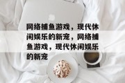 网络捕鱼游戏,现代休闲娱乐的新宠,网络捕鱼游戏,现代休闲娱乐的新宠