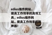edius插件网站，提高工作效率的高效工具，edius插件网站，提高工作效率的新神器！