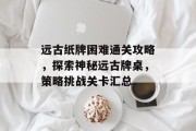 远古纸牌困难通关攻略,探索神秘远古牌桌,策略挑战关卡汇总 远古纸牌困难通关攻略,探索神秘远古牌桌,策略挑战关卡汇总
