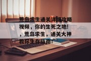荒岛求生通关详细攻略视频,你的生死之地!,荒岛求生,通关大神教你生存指南!