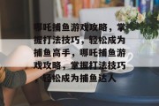 哪吒捕鱼游戏攻略，掌握打法技巧，轻松成为捕鱼高手，哪吒捕鱼游戏攻略，掌握打法技巧，轻松成为捕鱼达人