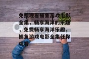 免费观看捕鱼游戏电影全集,畅享海洋的乐趣,免费畅享海洋乐趣,捕鱼游戏电影全集任你观看 免费观看捕鱼游戏电影全集,畅享海洋的乐趣,免费畅享海洋乐趣,捕鱼游戏电影全集任你观看