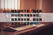 捕鱼游戏下载,探索最好玩的海洋捕鱼体验,探索海洋乐趣,最佳捕鱼游戏下载体验 捕鱼游戏下载,探索最好玩的海洋捕鱼体验,探索海洋乐趣,最佳捕鱼游戏下载体验