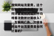 视频网站流量费，这个你知道的数字吗？，如何计算视频网站的平均观看次数并计算收入?，互联网广告，流媒体网站平台流量费是如何计算的?