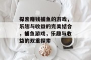 探索赚钱捕鱼的游戏,乐趣与收益的完美结合,捕鱼游戏,乐趣与收益的双重探索 探索赚钱捕鱼的游戏,乐趣与收益的完美结合,捕鱼游戏,乐趣与收益的双重探索