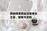 揭秘博客网站流量增长之道，策略与实践