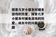 探索几岁小朋友对捕鱼游戏的热爱，探索几岁小朋友对捕鱼游戏的热爱，成长中的兴趣与乐趣