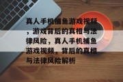真人手机捕鱼游戏视频,游戏背后的真相与法律风险,真人手机捕鱼游戏视频,背后的真相与法律风险解析 真人手机捕鱼游戏视频,游戏背后的真相与法律风险,真人手机捕鱼游戏视频,背后的真相与法律风险解析