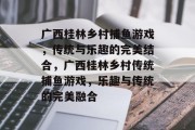 广西桂林乡村捕鱼游戏,传统与乐趣的完美结合,广西桂林乡村传统捕鱼游戏,乐趣与传统的完美融合 广西桂林乡村捕鱼游戏,传统与乐趣的完美结合,广西桂林乡村传统捕鱼游戏,乐趣与传统的完美融合