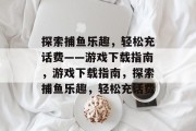 探索捕鱼乐趣，轻松充话费——游戏下载指南，游戏下载指南，探索捕鱼乐趣，轻松充话费