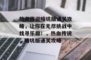 热血传说暗坑版通关攻略,让你在无尽挑战中找寻乐趣!,热血传说,暗坑版通关攻略 热血传说暗坑版通关攻略,让你在无尽挑战中找寻乐趣!,热血传说,暗坑版通关攻略