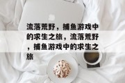流落荒野,捕鱼游戏中的求生之旅,流落荒野,捕鱼游戏中的求生之旅 流落荒野,捕鱼游戏中的求生之旅,流落荒野,捕鱼游戏中的求生之旅
