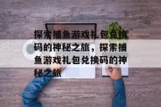 探索捕鱼游戏礼包兑换码的神秘之旅,探索捕鱼游戏礼包兑换码的神秘之旅 探索捕鱼游戏礼包兑换码的神秘之旅,探索捕鱼游戏礼包兑换码的神秘之旅
