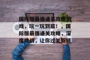 国际版最强通关攻略游戏,玩一玩到底!,国际版最强通关攻略,深度挑战,让你过关斩将