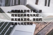 辰龙捕鱼游戏下载,游戏背后的真相与风险,辰龙捕鱼游戏,背后的真相与风险揭秘 辰龙捕鱼游戏下载,游戏背后的真相与风险,辰龙捕鱼游戏,背后的真相与风险揭秘
