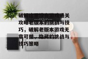 破解这里没有游戏通关攻略老版本的挑战与技巧，破解老版本游戏无章可循，隐藏的挑战与技巧策略