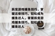 辰龙游戏捕鱼技巧,掌握这些技巧,轻松成为捕鱼达人,掌握辰龙游戏捕鱼技巧,轻松成为捕鱼达人 辰龙游戏捕鱼技巧,掌握这些技巧,轻松成为捕鱼达人,掌握辰龙游戏捕鱼技巧,轻松成为捕鱼达人