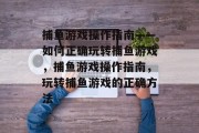 捕鱼游戏操作指南——如何正确玩转捕鱼游戏,捕鱼游戏操作指南,玩转捕鱼游戏的正确方法 捕鱼游戏操作指南——如何正确玩转捕鱼游戏,捕鱼游戏操作指南,玩转捕鱼游戏的正确方法