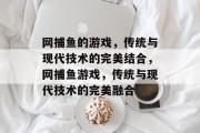 网捕鱼的游戏,传统与现代技术的完美结合,网捕鱼游戏,传统与现代技术的完美融合 网捕鱼的游戏,传统与现代技术的完美结合,网捕鱼游戏,传统与现代技术的完美融合