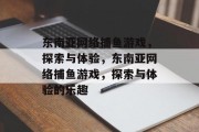 东南亚网络捕鱼游戏,探索与体验,东南亚网络捕鱼游戏,探索与体验的乐趣 东南亚网络捕鱼游戏,探索与体验,东南亚网络捕鱼游戏,探索与体验的乐趣