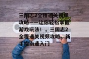 三国志2全程通关视频攻略——让你轻松掌握游戏玩法!,三国志2全程通关视频攻略,新手指南速入门